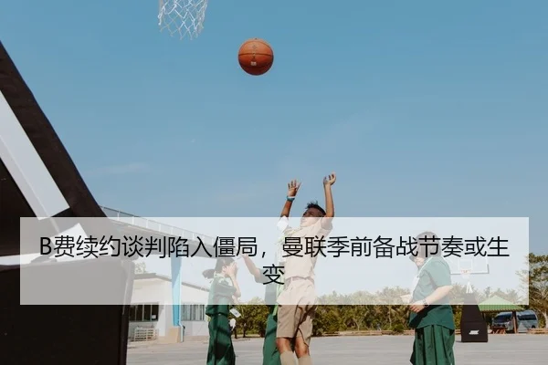 B费续约谈判陷入僵局，曼联季前备战节奏或生变